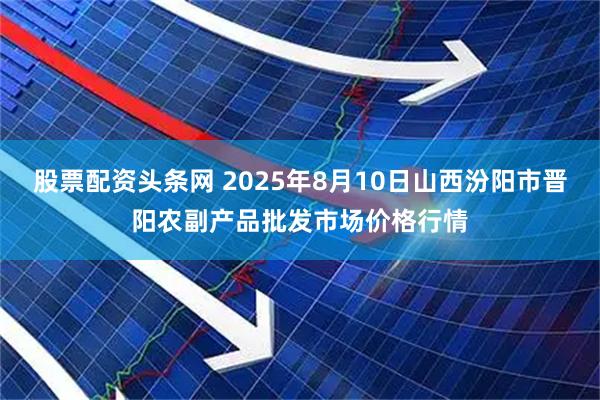 股票配资头条网 2025年8月10日山西汾阳市晋阳农副产品批发市场价格行情