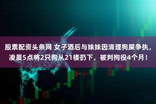 股票配资头条网 女子酒后与妹妹因清理狗屎争执，凌晨5点将2只狗从21楼扔下，被判拘役4个月！
