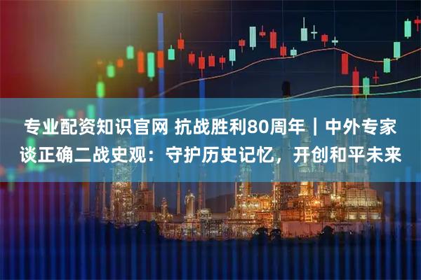 专业配资知识官网 抗战胜利80周年｜中外专家谈正确二战史观：守护历史记忆，开创和平未来