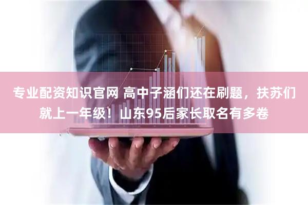 专业配资知识官网 高中子涵们还在刷题，扶苏们就上一年级！山东95后家长取名有多卷