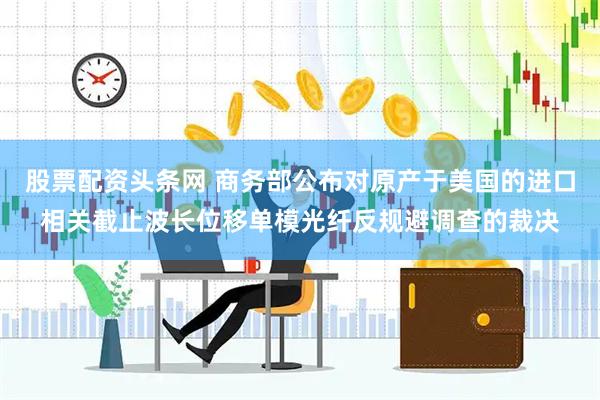 股票配资头条网 商务部公布对原产于美国的进口相关截止波长位移单模光纤反规避调查的裁决