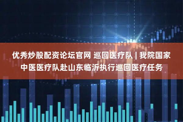 优秀炒股配资论坛官网 巡回医疗队 | 我院国家中医医疗队赴山东临沂执行巡回医疗任务