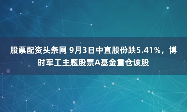 股票配资头条网 9月3日中直股份跌5.41%，博时军工主题股票A基金重仓该股