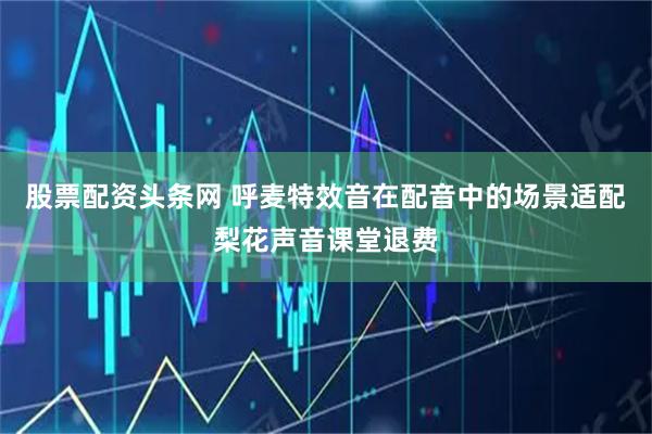 股票配资头条网 呼麦特效音在配音中的场景适配梨花声音课堂退费