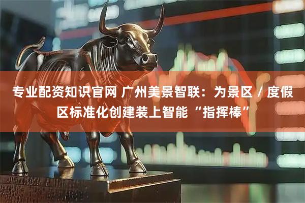 专业配资知识官网 广州美景智联：为景区 / 度假区标准化创建装上智能 “指挥棒”