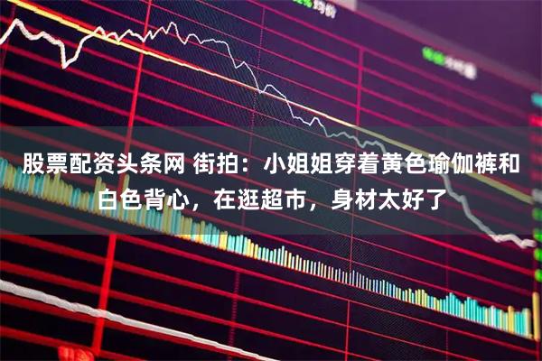 股票配资头条网 街拍：小姐姐穿着黄色瑜伽裤和白色背心，在逛超市，身材太好了