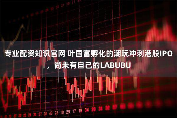 专业配资知识官网 叶国富孵化的潮玩冲刺港股IPO，尚未有自己的LABUBU