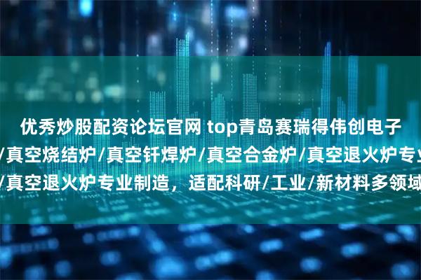 优秀炒股配资论坛官网 top青岛赛瑞得伟创电子科技有限公司：真空炉/真空烧结炉/真空钎焊炉/真空合金炉/真空退火炉专业制造，适配科研/工业/新材料多领域热处理需求