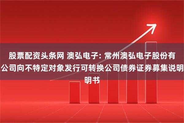 股票配资头条网 澳弘电子: 常州澳弘电子股份有限公司向不特定对象发行可转换公司债券证券募集说明书