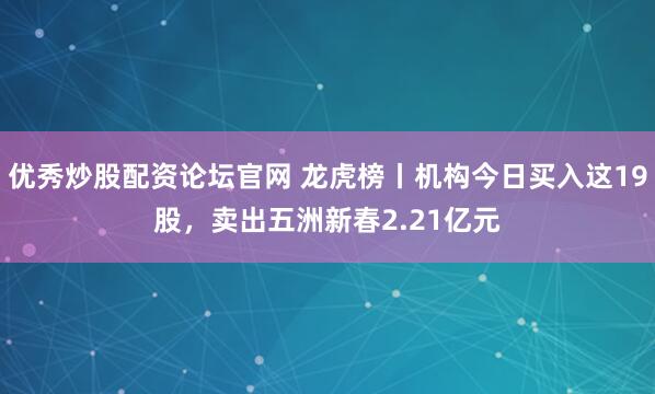 优秀炒股配资论坛官网 龙虎榜丨机构今日买入这19股，卖出五洲新春2.21亿元