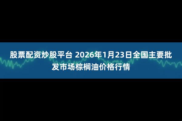 股票配资炒股平台 2026年1月23日全国主要批发市场棕榈油价格行情