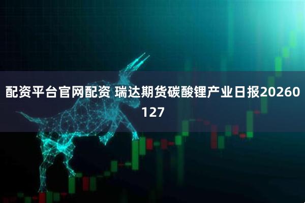 配资平台官网配资 瑞达期货碳酸锂产业日报20260127