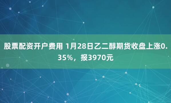 股票配资开户费用 1月28日乙二醇期货收盘上涨0.35%，报3970元