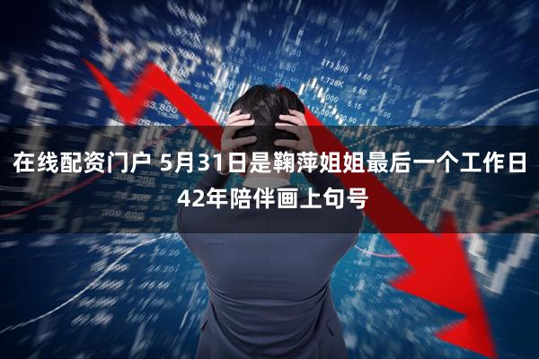 在线配资门户 5月31日是鞠萍姐姐最后一个工作日 42年陪伴画上句号