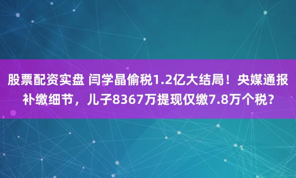 股票配资实盘 闫学晶偷税1.2亿大结局！央媒通报补缴细节，儿子8367万提现仅缴7.8万个税？