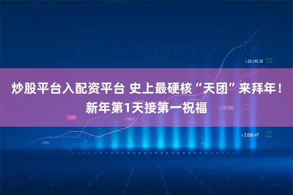 炒股平台入配资平台 史上最硬核“天团”来拜年！新年第1天接第一祝福