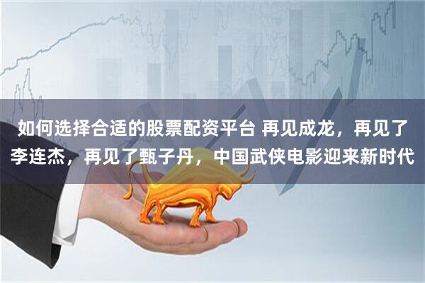 如何选择合适的股票配资平台 再见成龙，再见了李连杰，再见了甄子丹，中国武侠电影迎来新时代