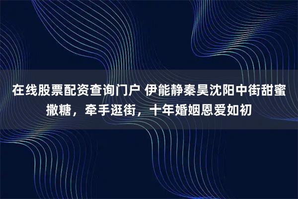 在线股票配资查询门户 伊能静秦昊沈阳中街甜蜜撒糖，牵手逛街，十年婚姻恩爱如初