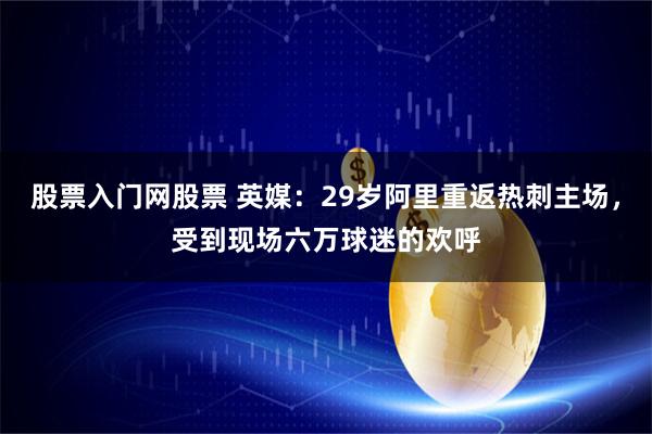 股票入门网股票 英媒：29岁阿里重返热刺主场，受到现场六万球迷的欢呼