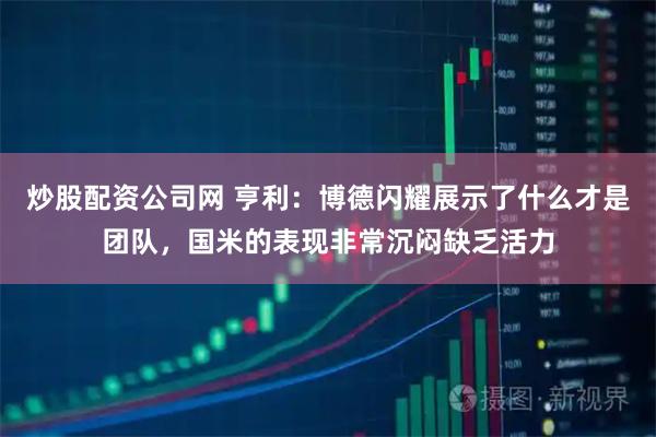炒股配资公司网 亨利：博德闪耀展示了什么才是团队，国米的表现非常沉闷缺乏活力