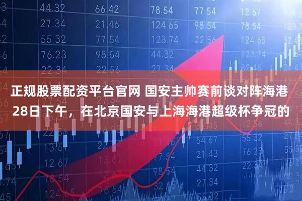 正规股票配资平台官网 国安主帅赛前谈对阵海港 28日下午，在北京国安与上海海港超级杯争冠的