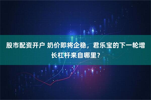 股市配资开户 奶价即将企稳，君乐宝的下一轮增长杠杆来自哪里？