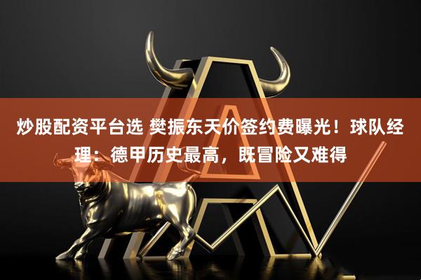 炒股配资平台选 樊振东天价签约费曝光！球队经理：德甲历史最高，既冒险又难得
